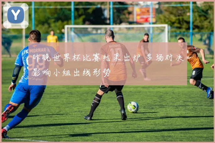 昨晚世界杯比赛结果出炉 多场对决影响小组出线形势