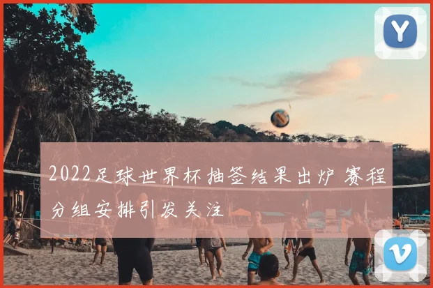 2022足球世界杯抽签结果出炉 赛程分组安排引发关注