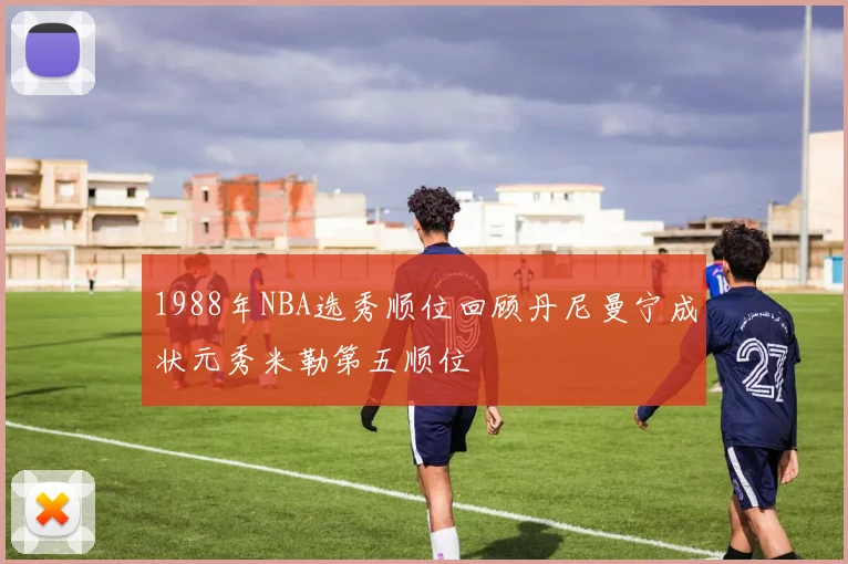 1988年NBA选秀顺位回顾丹尼曼宁成状元秀米勒第五顺位
