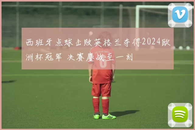 西班牙点球击败英格兰夺得2024欧洲杯冠军 决赛鏖战至一刻