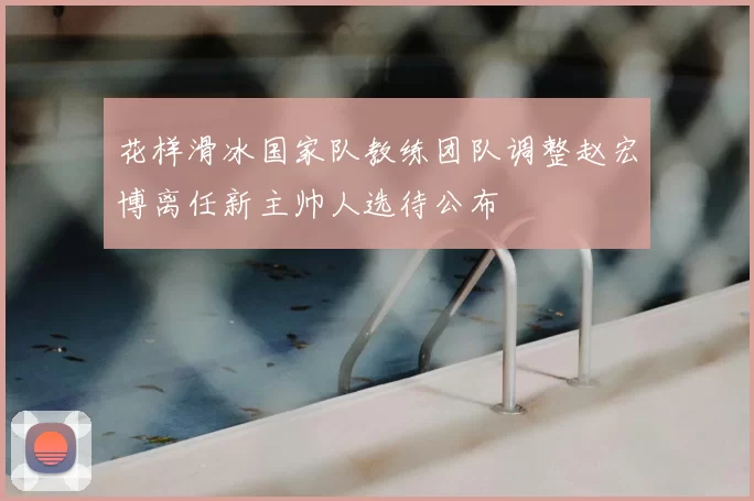 花样滑冰国家队教练团队调整赵宏博离任新主帅人选待公布