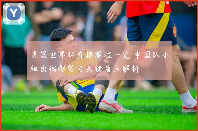 男篮世界杯直播赛程一览 中国队小组出线形势与关键看点解析