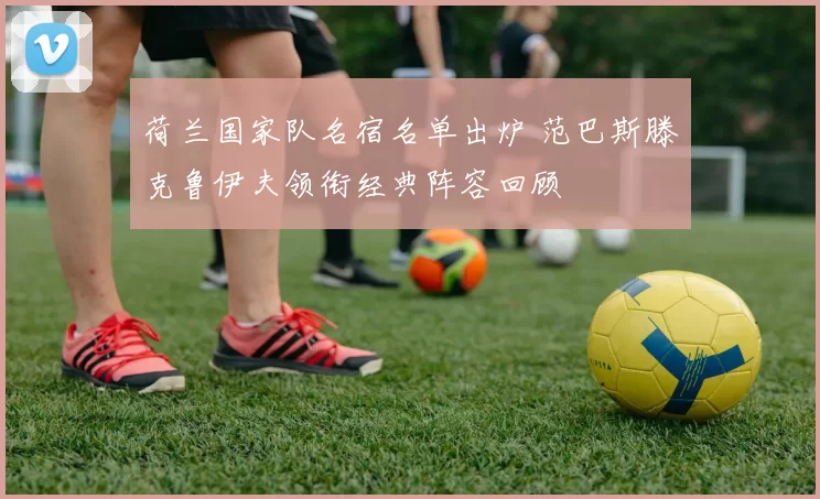 荷兰国家队名宿名单出炉 范巴斯滕克鲁伊夫领衔经典阵容回顾