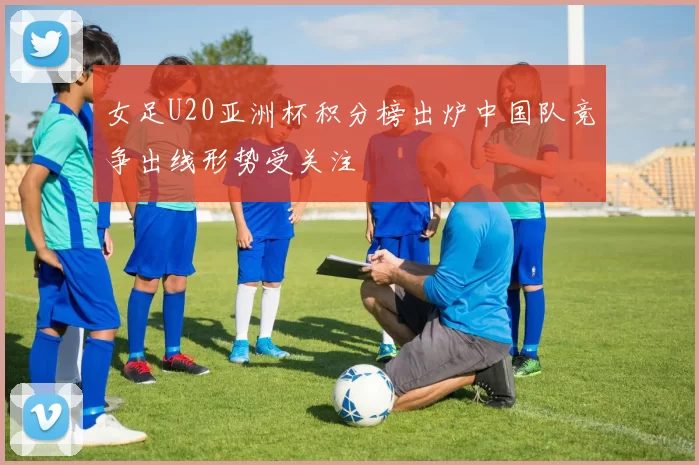 女足U20亚洲杯积分榜出炉中国队竞争出线形势受关注