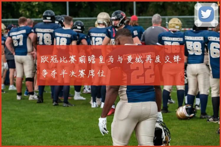 欧冠比赛前瞻皇马与曼城再度交锋争夺半决赛席位