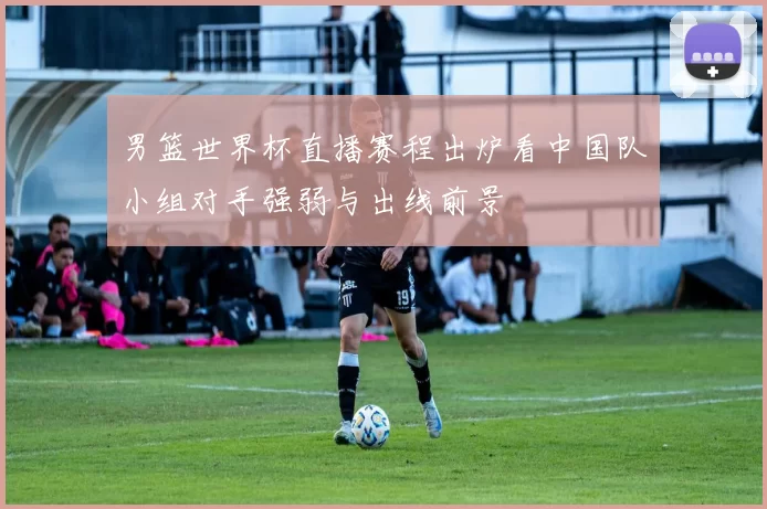 男篮世界杯直播赛程出炉看中国队小组对手强弱与出线前景