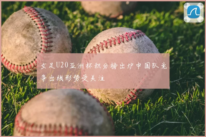 女足U20亚洲杯积分榜出炉中国队竞争出线形势受关注