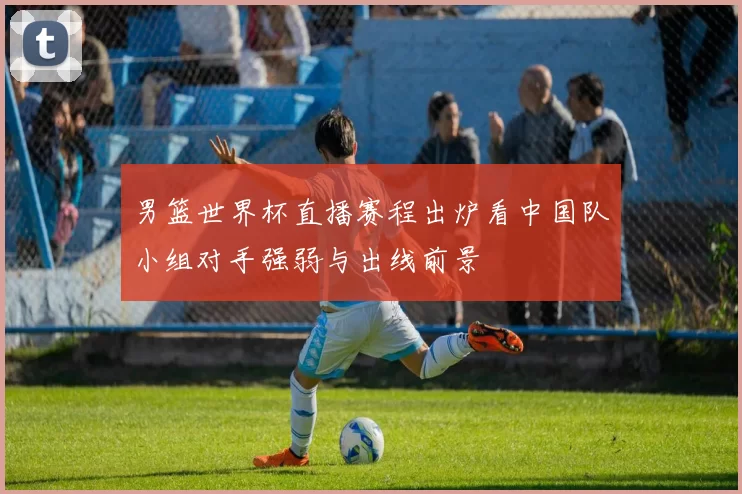 男篮世界杯直播赛程出炉看中国队小组对手强弱与出线前景