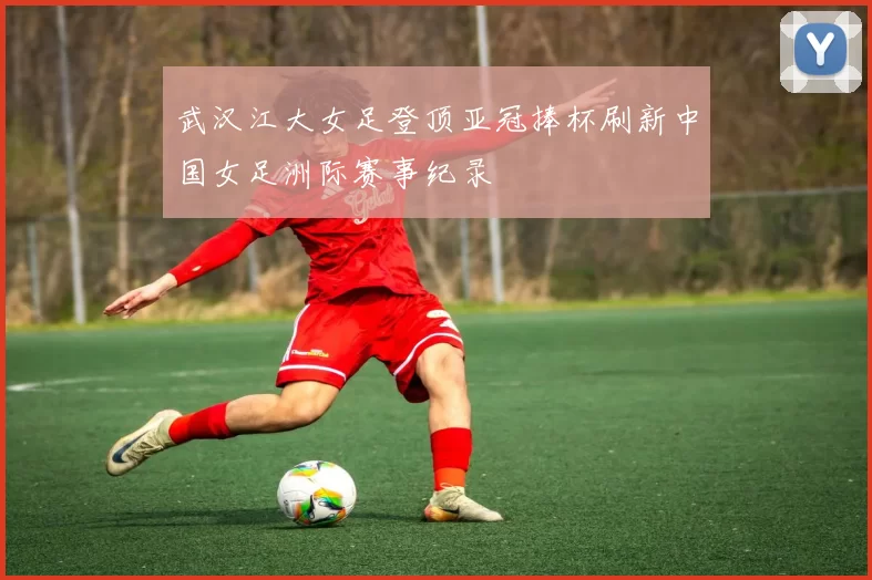 武汉江大女足登顶亚冠捧杯刷新中国女足洲际赛事纪录