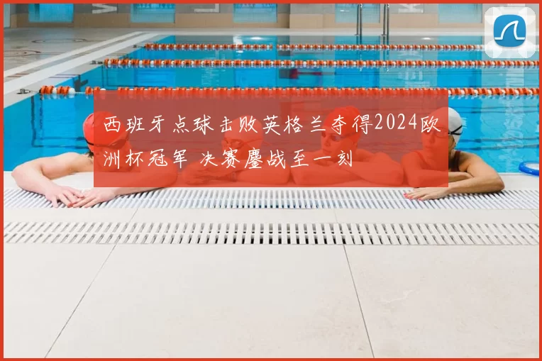 西班牙点球击败英格兰夺得2024欧洲杯冠军 决赛鏖战至一刻